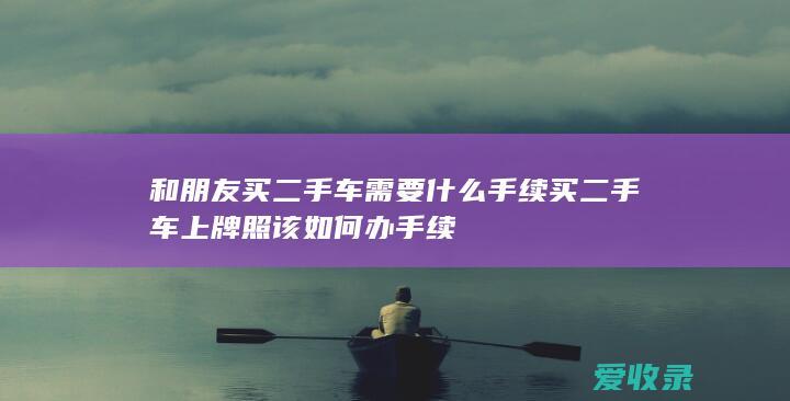 和朋友买二手车需要什么手续 买二手车上牌照该如何办手续