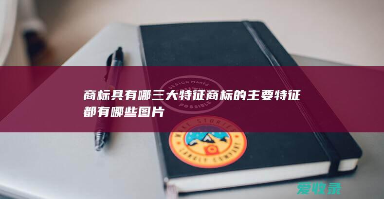 商标具有哪三大特征 商标的主要特征都有哪些图片