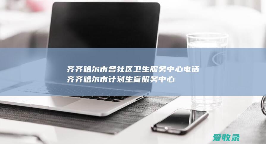 齐齐哈尔市各社区卫生服务中心电话 齐齐哈尔市计划生育服务中心