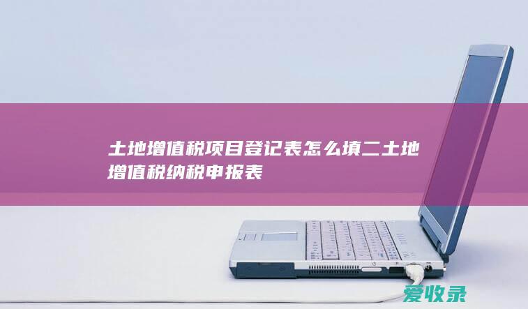 土地增值税项目登记表怎么填 二 土地增值税纳税申报表