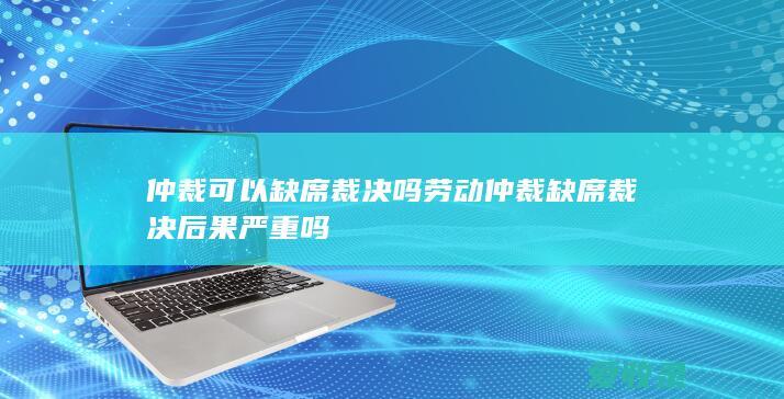 仲裁可以缺席裁决吗 劳动仲裁缺席裁决后果严重吗