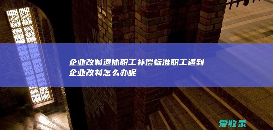 企业改制退休职工补偿标准 职工遇到企业改制怎么办呢