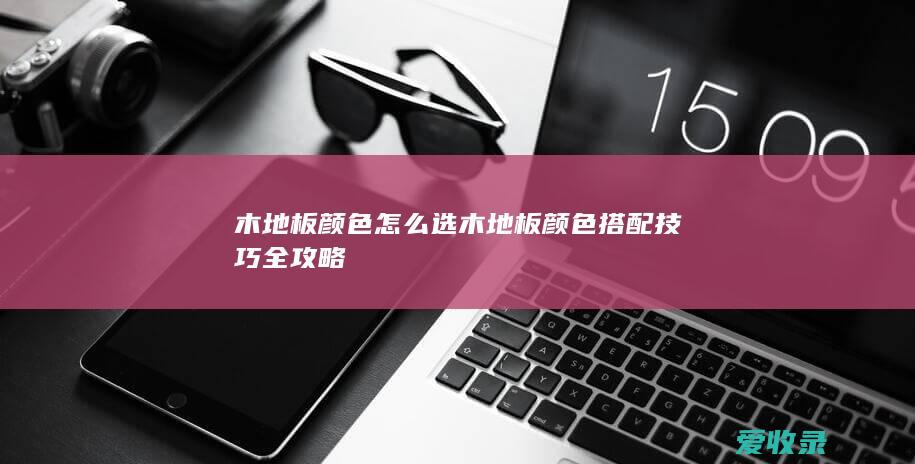 木地板颜色怎么选 木地板颜色搭配技巧全攻略