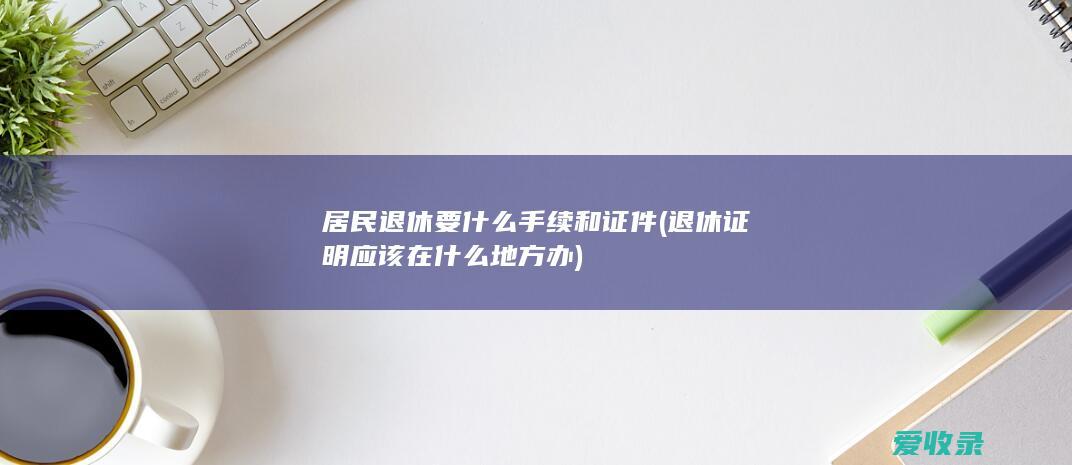 居民退休要什么手续和证件(退休证明应该在什么地方办)