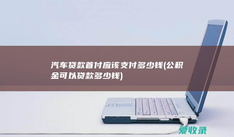 汽车贷款首付应该支付多少钱(公积金可以贷款多少钱)