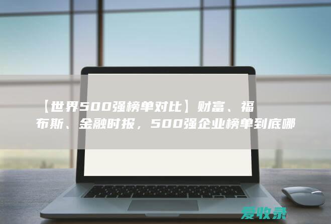 【世界500强榜单对比】财富、福布斯、金融时报，500强企业榜单到底哪家强？