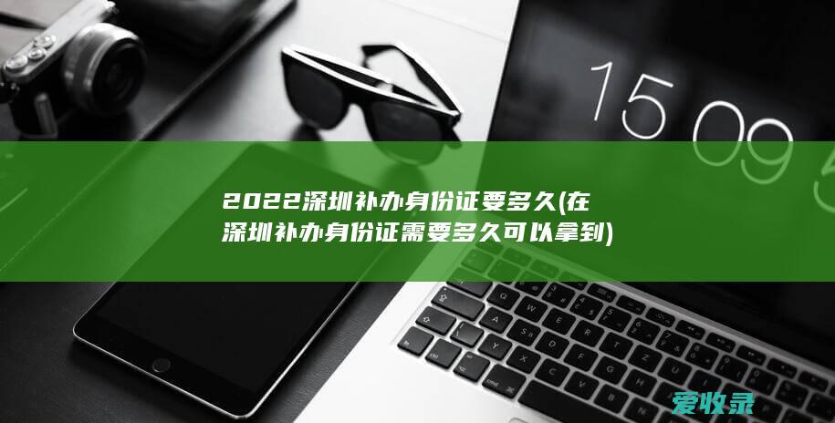 2022深圳补办身份证要多久(在深圳补办身份证需要多久可以拿到)