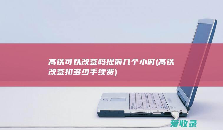 高铁可以改签吗提前几个小时(高铁改签扣多少手续费)