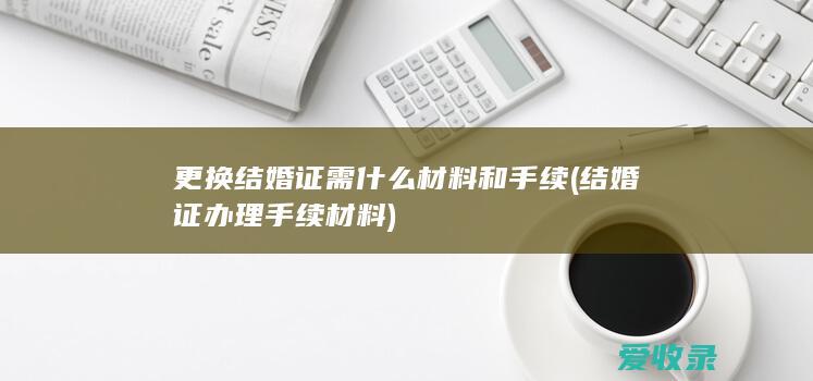 更换结婚证需什么材料和手续(结婚证办理手续材料)