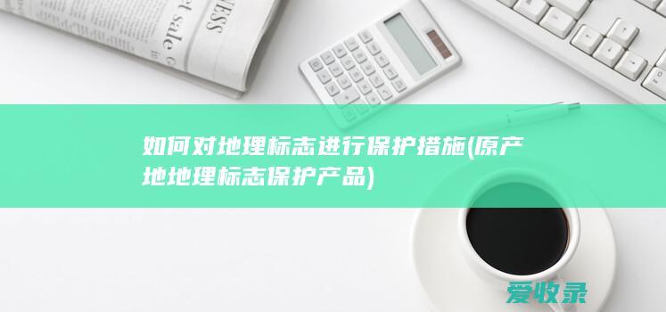 如何对地理标志进行保护措施(原产地地理标志保护产品)