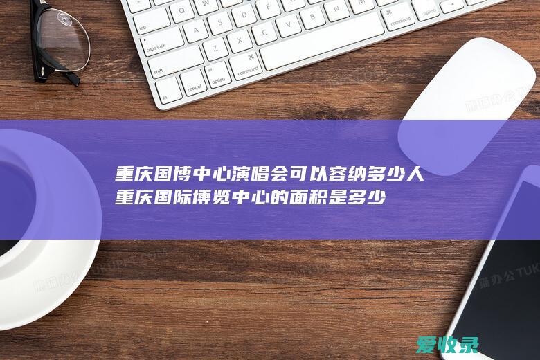 重庆国博中心演唱会可以容纳多少人 重庆国际博览中心的面积是多少