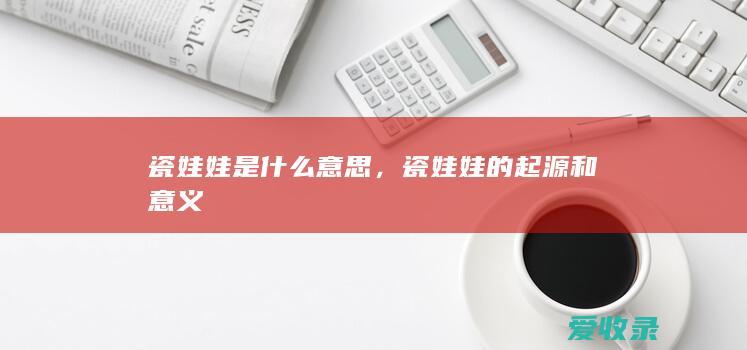 瓷娃娃是什么意思，瓷娃娃的起源和意义