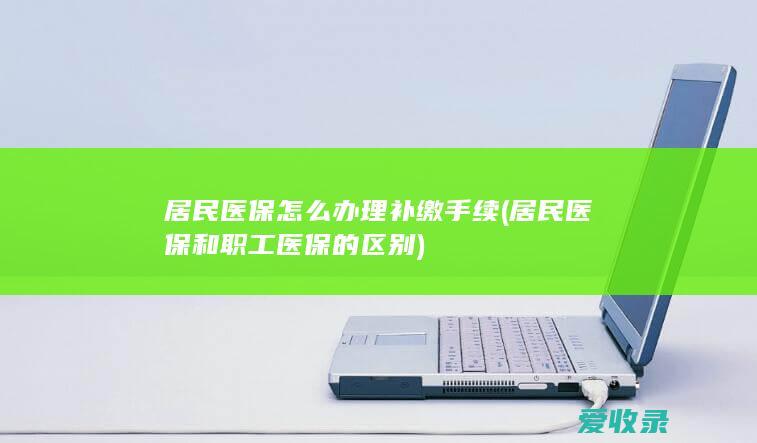 居民医保怎么办理补缴手续(居民医保和职工医保的区别)