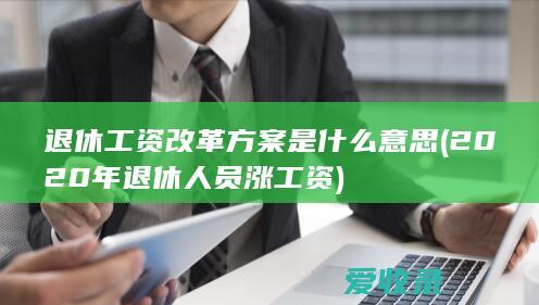 退休工资改革方案是什么意思(2020年退休人员涨工资)