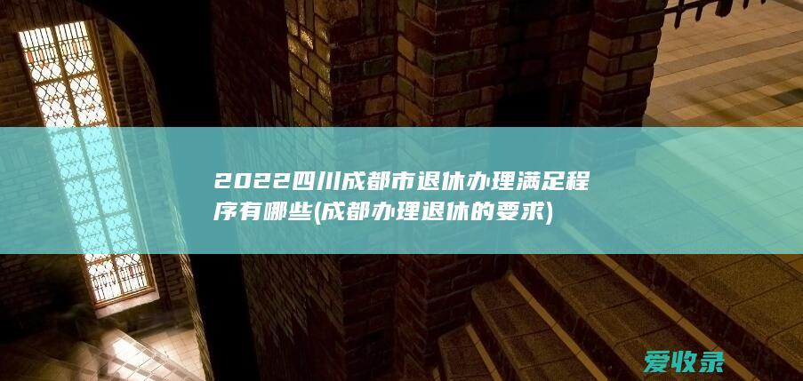 2022四川成都市退休办理满足程序有哪些(成都办理退休的要求)