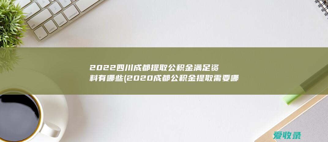 2022四川成都提取公积金满足资料有哪些(2020成都公积金提取需要哪些材料)