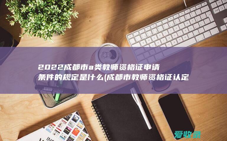 2022成都市a类教师资格证申请条件的规定是什么(成都市教师资格证认定2021)