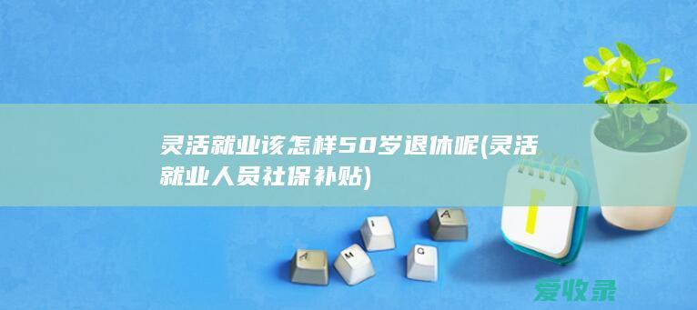 灵活就业该怎样50岁退休呢(灵活就业人员社保补贴)