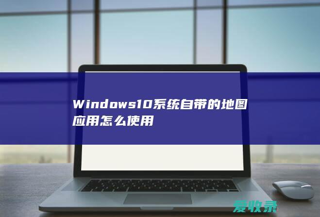 Windows10系统自带的地图应用怎么使用