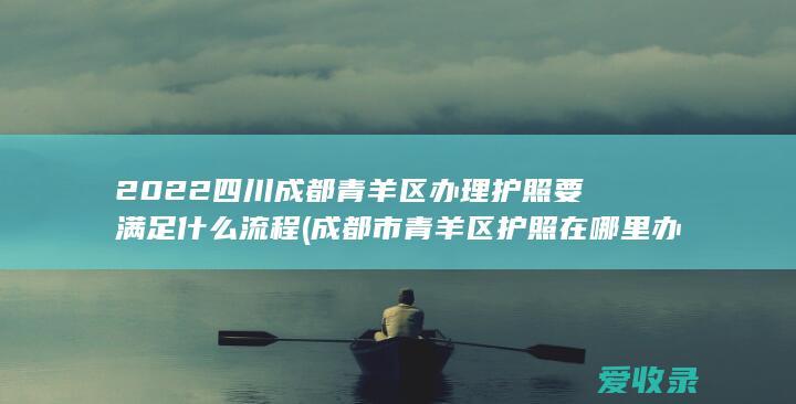 2022四川成都青羊区办理护照要满足什么流程(成都市青羊区护照在哪里办理)