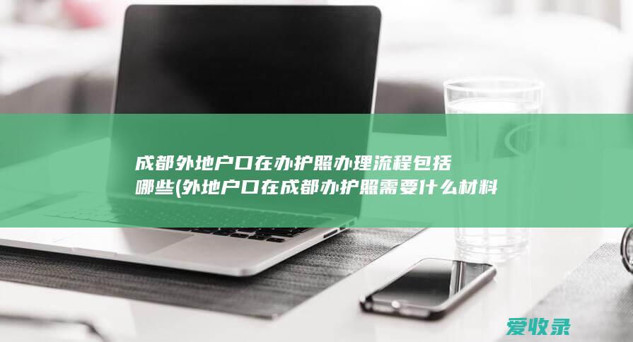 成都外地户口在办护照办理流程包括哪些(外地户口在成都办护照需要什么材料)