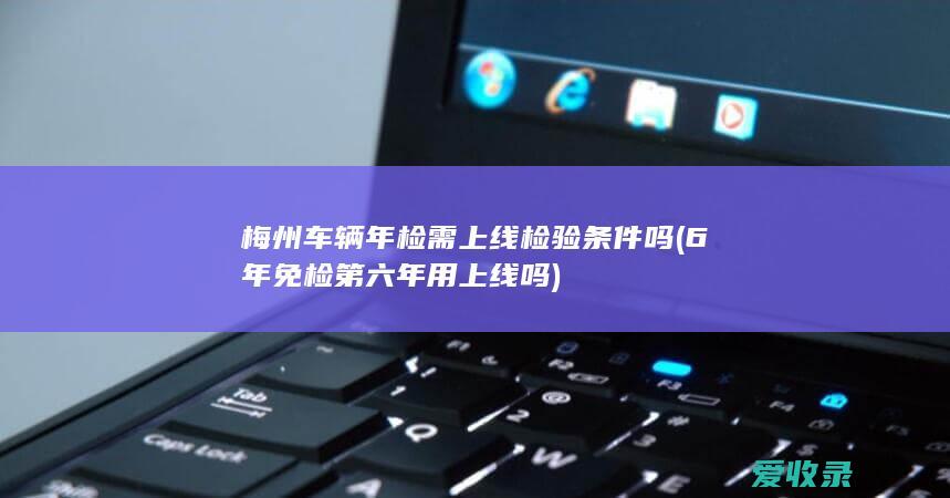 梅州车辆年检需上线检验条件吗(6年免检第六年用上线吗)