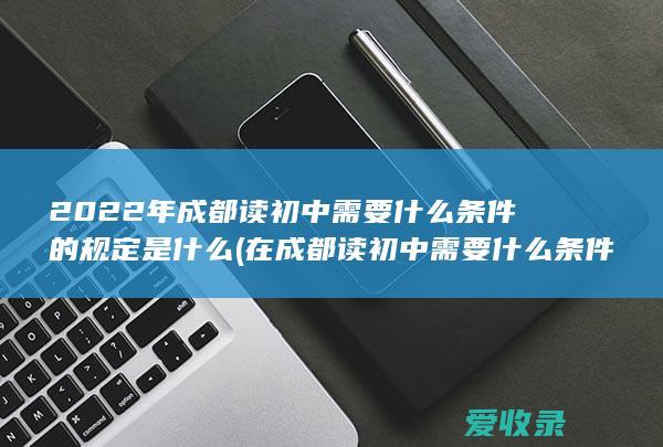 2022年成都读初中需要什么条件的规定是什么(在成都读初中需要什么条件)