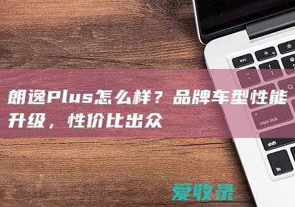 朗逸Plus怎么样？品牌车型性能升级，性价比出众