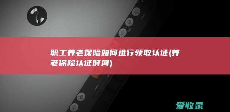 职工养老保险如何进行领取认证(养老保险认证时间)