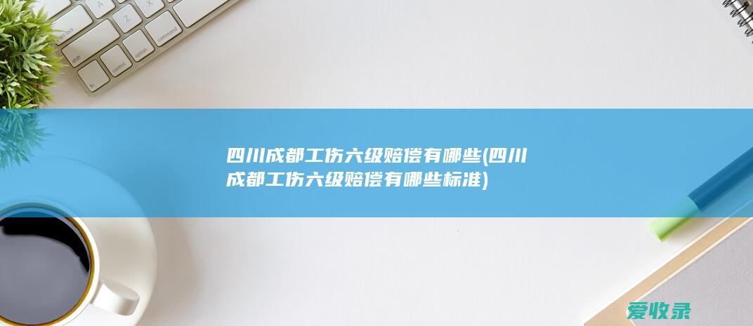 四川成都工伤六级赔偿有哪些(四川成都工伤六级赔偿有哪些标准)