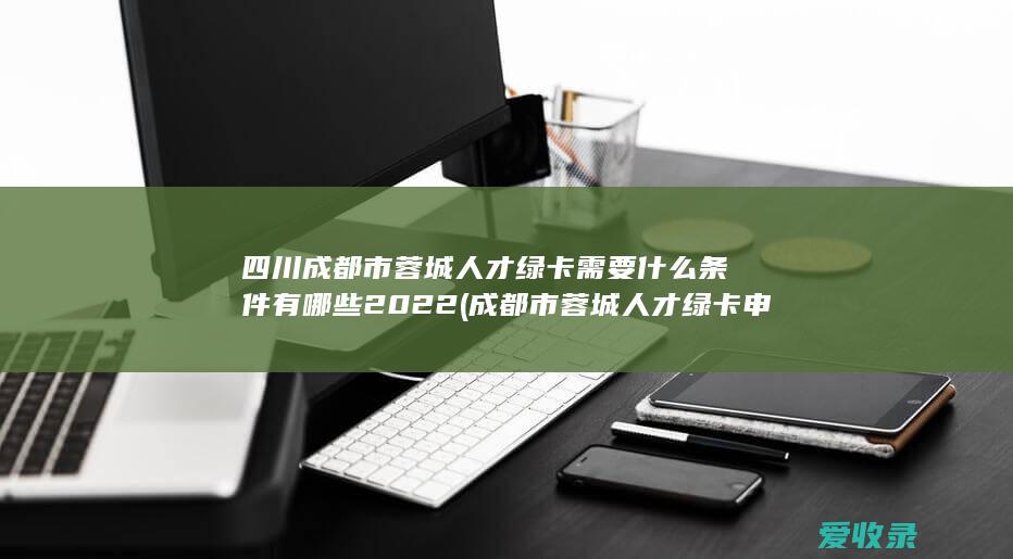 四川成都市蓉城人才绿卡需要什么条件有哪些2022(成都市蓉城人才绿卡申请条件)