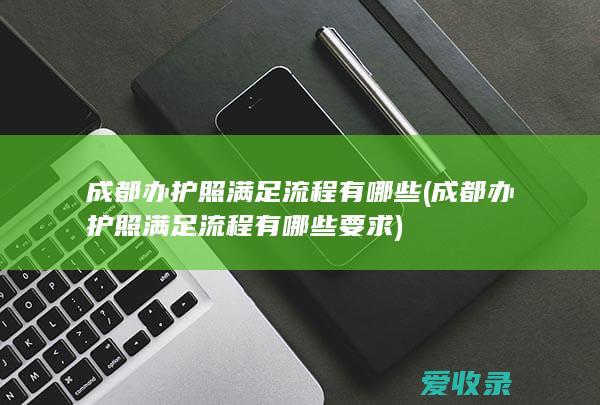 成都办护照满足流程有哪些(成都办护照满足流程有哪些要求)