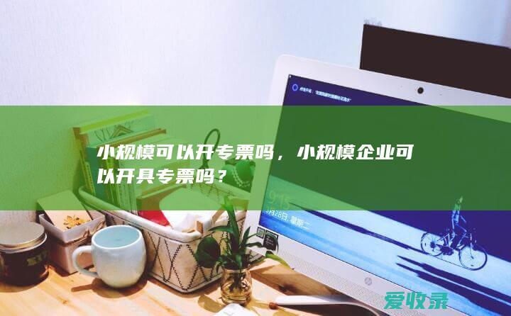 小规模可以开专票吗，小规模企业可以开具专票吗？