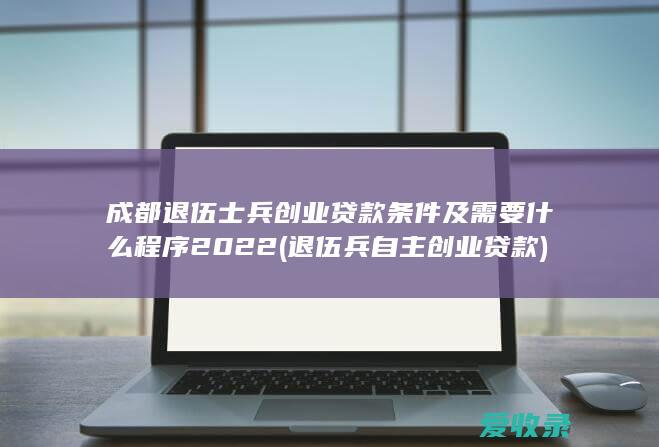 成都退伍士兵创业贷款条件及需要什么程序2022(退伍兵自主创业贷款)