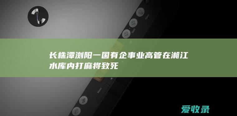 长株潭浏阳一国有企事业高管在湘江水库内打麻将致死