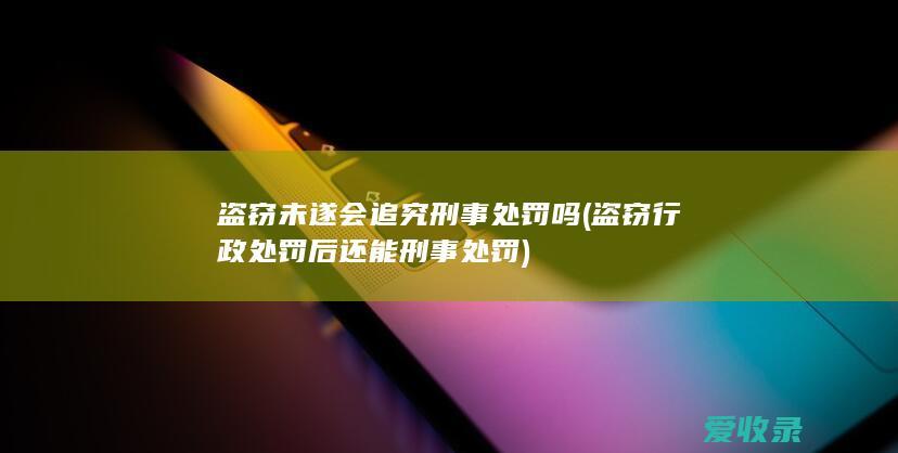 盗窃未遂会追究刑事处罚吗(盗窃行政处罚后还能刑事处罚)