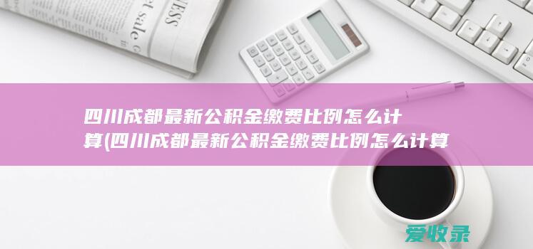 四川成都最新公积金缴费比例怎么计算(四川成都最新公积金缴费比例怎么计算的)