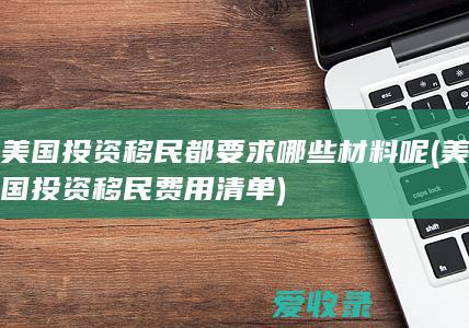 美国投资移民都要求哪些材料呢(美国投资移民费用清单)