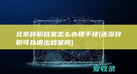 北京辞职档案怎么办理手续(还没辞职可以调出档案吗)