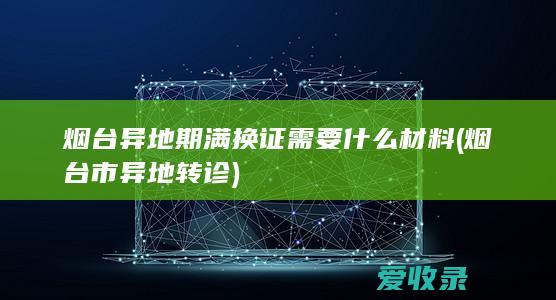 烟台异地期满换证需要什么材料(烟台市异地转诊)