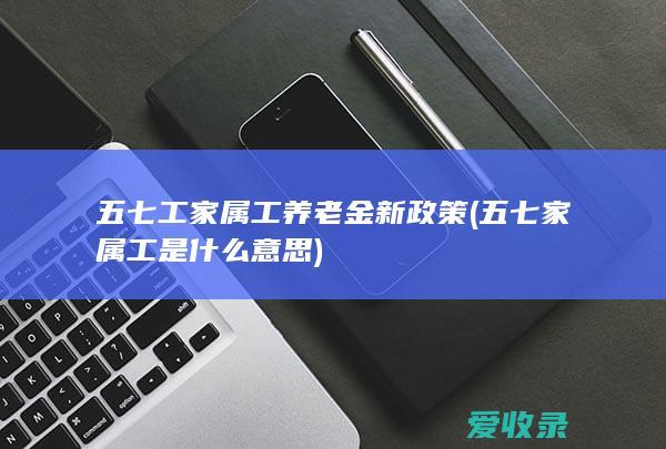 五七工家属工养老金新政策(五七家属工是什么意思)