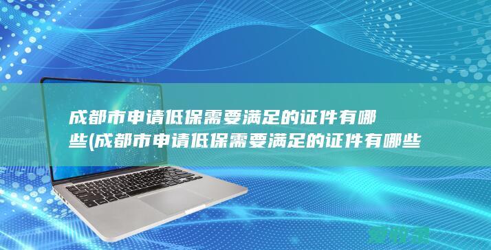 成都市申请低保需要满足的证件有哪些(成都市申请低保需要满足的证件有哪些要求)