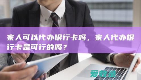 家人可以代办银行卡吗，家人代办银行卡是可行的吗？