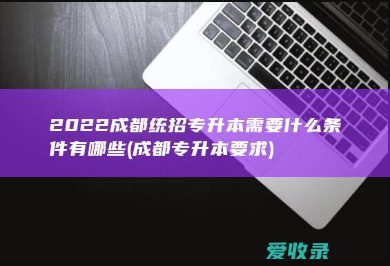 2022成都统招专升本需要什么条件有哪些(成都专升本要求)