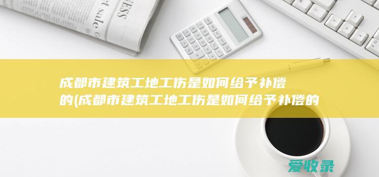 成都市建筑工地工伤是如何给予补偿的(成都市建筑工地工伤是如何给予补偿的呢)