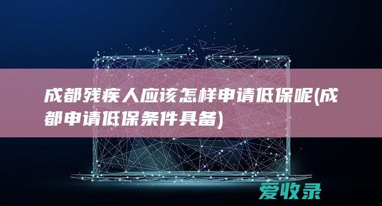 成都残疾人应该怎样申请低保呢(成都申请低保条件具备)