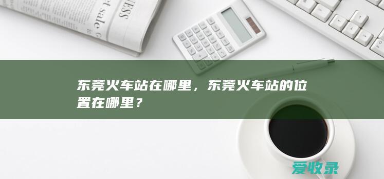 东莞火车站在哪里，东莞火车站的位置在哪里？