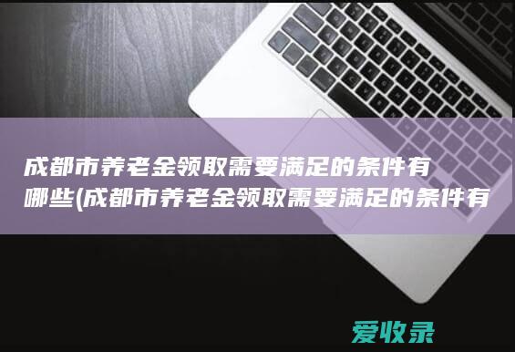 成都市养老金领取需要满足的条件有哪些(成都市养老金领取需要满足的条件有哪些呢)