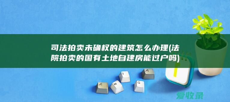 司法拍卖未确权的建筑怎么办理(法院拍卖的国有土地自建房能过户吗)