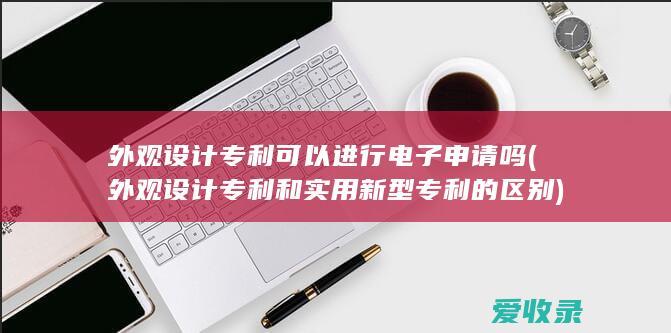 外观设计专利可以进行电子申请吗(外观设计专利和实用新型专利的区别)